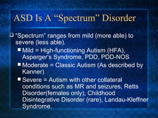 ASD Is A “Spectrum” Disorder
   “Spectrum” ranges from mild (more able) to
    severe (less able).
      Mild = High-functioning Autism (HFA),
       Asperger’s Syndrome, PDD, PDD-NOS
      Moderate = Classic Autism (As described by
       Kanner)
      Severe = Autism with other collateral
       conditions such as MR and seizures, Retts
       Disorder(females only), Childhood
       Disintegrative Disorder (rare), Landau-Kleffner
       Syndrome.
                                         3
 