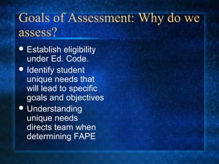 Goals of Assessment: Why do we
assess?
 Establish  eligibility
  under Ed. Code.
 Identify student
  unique needs that
  will lead to specific
  goals and objectives
 Understanding
  unique needs
  directs team when
  determining FAPE
 