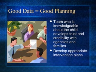 Good Data = Good Planning
                Team   who is
                 knowledgeable
                 about the child
                 develops trust and
                 credibility with
                 agencies and
                 families
                Develop appropriate
                 intervention plans
 