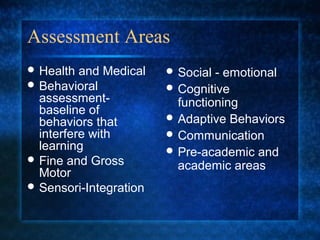 Assessment Areas
 Health  and Medical    Social - emotional
 Behavioral             Cognitive
  assessment-             functioning
  baseline of
  behaviors that         Adaptive Behaviors
  interfere with         Communication
  learning               Pre-academic and
 Fine and Gross
                          academic areas
  Motor
 Sensori-Integration
 