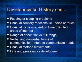 Developmental History cont.:
 Feeding  or sleeping problems
 Unusual sensory reactions, ie., noise or touch
 Unusual focus or attention toward limited
  areas of interest
 Range of affect, flat vs. full range
 Verbal and nonverbal forms of
  communication--intent to communicate needs
 Unusual motoric movements
 Fine and gross motor development
 