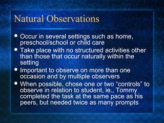 Natural Observations
 Occur  in several settings such as home,
  preschool/school or child care
 Take place with no structured activities other
  than those that occur naturally within the
  setting
 Important to observe on more than one
  occasion and by multiple observers
 When possible, chose one or two “controls” to
  observe in relation to student, ie., Tommy
  completed the task at the same pace as his
  peers, but needed twice as many prompts
 