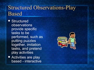 Structured Observations-Play
Based
 Structured
  observations
  provide specific
  tasks to be
  performed, such as
  putting puzzles
  together, imitation
  tasks, and pretend
  play activities
 Activities are play
  based - interactive
 