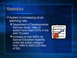 Statistics
   Autism is increasing at an
    alarming rate.
     Department of Developmental
      Services study: rates of
      autism have risen 210% in the
      past 10 years.
     Increase of over 600% for
      Special Education eligibility
      under the autism category
      from 1994 to 2003 (US Dept
      of Ed).

                                      4
 