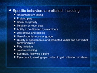  Specific    behaviors are elicited, including
     Reciprocal turn taking
     Pretend play
     Social reciprocity
     Imitation of novel acts
     Ability to be directed by examiners
     Use of toys and objects
     Use of spontaneous language
     Quality of spontaneous and prompted verbal and nonverbal
      communication
     Play imitation
     Joint referencing
     Eye gaze, following a point
     Eye contact, seeking eye contact to gain attention of others
 