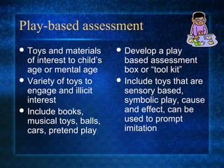 Play-based assessment
 Toys  and materials       Develop   a play
  of interest to child’s     based assessment
  age or mental age          box or “tool kit”
 Variety of toys to        Include toys that are
  engage and illicit         sensory based,
  interest                   symbolic play, cause
 Include books,             and effect, can be
  musical toys, balls,       used to prompt
  cars, pretend play         imitation
 