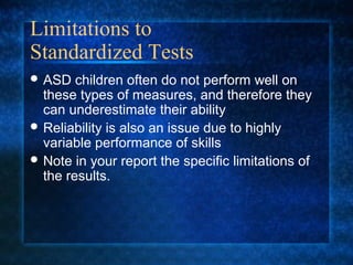 Limitations to
Standardized Tests
 ASD   children often do not perform well on
  these types of measures, and therefore they
  can underestimate their ability
 Reliability is also an issue due to highly
  variable performance of skills
 Note in your report the specific limitations of
  the results.
 
