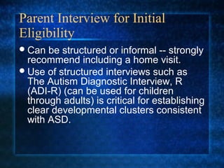 Parent Interview for Initial
Eligibility
 Can  be structured or informal -- strongly
  recommend including a home visit.
 Use of structured interviews such as
  The Autism Diagnostic Interview, R
  (ADI-R) (can be used for children
  through adults) is critical for establishing
  clear developmental clusters consistent
  with ASD.
 