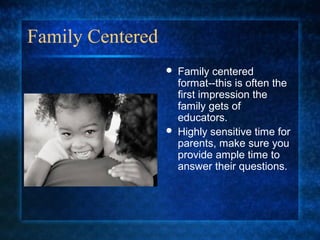 Family Centered
                     Family centered
                      format--this is often the
                      first impression the
                      family gets of
                      educators.
                     Highly sensitive time for
                      parents, make sure you
                      provide ample time to
                      answer their questions.
 