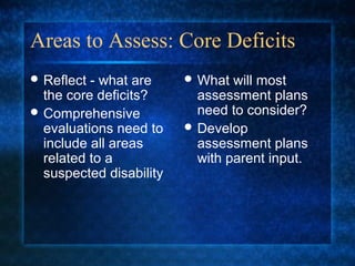 Areas to Assess: Core Deficits
 Reflect - what are      What  will most
  the core deficits?       assessment plans
 Comprehensive            need to consider?
  evaluations need to     Develop
  include all areas        assessment plans
  related to a             with parent input.
  suspected disability
 