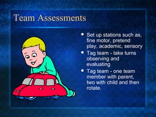 Team Assessments
                  Set up stations such as,
                   fine motor, pretend
                   play, academic, sensory
                  Tag team - take turns
                   observing and
                   evaluating
                  Tag team - one team
                   member with parent,
                   two with child and then
                   rotate.
 
