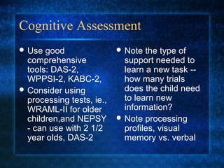 Cognitive Assessment
 Use  good                 Note  the type of
  comprehensive              support needed to
  tools: DAS-2,              learn a new task --
  WPPSI-2, KABC-2,           how many trials
 Consider using             does the child need
  processing tests, ie.,     to learn new
  WRAML-II for older         information?
  children,and NEPSY        Note processing
  - can use with 2 1/2       profiles, visual
  year olds, DAS-2           memory vs. verbal
 