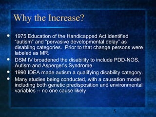 Why the Increase?
   1975 Education of the Handicapped Act identified
    “autism” and “pervasive developmental delay” as
    disabling categories. Prior to that change persons were
    labeled as MR.
   DSM IV broadened the disability to include PDD-NOS,
    Autism and Asperger’s Syndrome.
   1990 IDEA made autism a qualifying disability category.
   Many studies being conducted, with a causation model
    including both genetic predisposition and environmental
    variables -- no one cause likely


                                              5
 