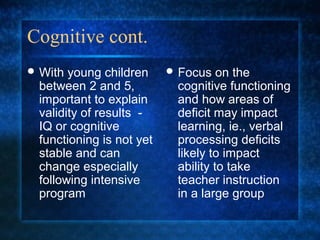 Cognitive cont.
 With young children      Focus   on the
 between 2 and 5,          cognitive functioning
 important to explain      and how areas of
 validity of results -     deficit may impact
 IQ or cognitive           learning, ie., verbal
 functioning is not yet    processing deficits
 stable and can            likely to impact
 change especially         ability to take
 following intensive       teacher instruction
 program                   in a large group
 