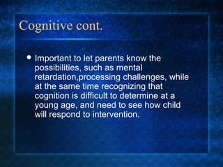 Cognitive cont.

  Important   to let parents know the
   possibilities, such as mental
   retardation,processing challenges, while
   at the same time recognizing that
   cognition is difficult to determine at a
   young age, and need to see how child
   will respond to intervention.
 