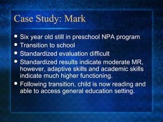 Case Study: Mark
 Six year old still in preschool NPA program
 Transition to school
 Standardized evaluation difficult
 Standardized results indicate moderate MR,
  however, adaptive skills and academic skills
  indicate much higher functioning.
 Following transition, child is now reading and
  able to access general education setting.
 