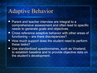 Adaptive Behavior
   Parent and teacher interview are integral to a
    comprehensive assessment and often lead to specific
    needs to generate goals and objectives.
   Cross reference adaptive behavior with other areas of
    functioning -- are there discrepancies?
   How much support does the student need to perform
    these tasks?
   Use standardized questionnaires, such as Vineland,
    to establish baseline and to provide objective data on
    the student’s development.
 