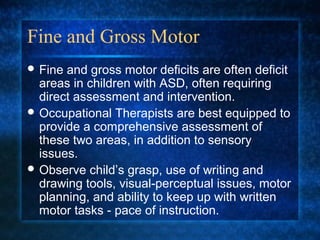 Fine and Gross Motor
 Fine and gross motor deficits are often deficit
  areas in children with ASD, often requiring
  direct assessment and intervention.
 Occupational Therapists are best equipped to
  provide a comprehensive assessment of
  these two areas, in addition to sensory
  issues.
 Observe child’s grasp, use of writing and
  drawing tools, visual-perceptual issues, motor
  planning, and ability to keep up with written
  motor tasks - pace of instruction.
 