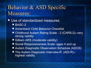 Behavior & ASD Specific
Measures:
 Use   of standardized measures:
     BASC-2
     Achenbach Child Behavior Checklist
     Childhood Autism Rating Scale - 2 (CARS-2)--very
      strong validity
     Gilliam ARS (moderate validity)
     Social Responsiveness Scale -ages 4 and up
     Autism Diagnostic Observation Schedule (ADOS)
     The Autism Diagnostic Interview-R (ADI-R)--
      highest validity
 