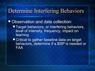 Determine Interfering Behaviors
 Observation   and data collection:
   Target  behaviors, or interfering behaviors,
    level of intensity, frequency, impact on
    learning
   Critical to gather baseline data on target
    behaviors, determine if a BSP is needed or
    FAA
 