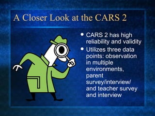 A Closer Look at the CARS 2
                CARS     2 has high
                 reliability and validity
                Utilizes three data
                 points: observation
                 in multiple
                 environments,
                 parent
                 survey/interview/
                 and teacher survey
                 and interview
 