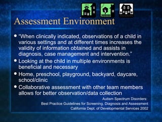 Assessment Environment
 “When    clinically indicated, observations of a child in
  various settings and at different times increases the
  validity of information obtained and assists in
  diagnosis, case management and intervention.”
 Looking at the child in multiple environments is
  beneficial and necessary
 Home, preschool, playground, backyard, daycare,
  school/clinic
 Collaborative assessment with other team members
  allows for better observation/data collection
                                                   Autism Spectrum Disorders:
            Best Practice Guidelines for Screening, Diagnosis and Assessment
                              California Dept. of Developmental Services 2002
 