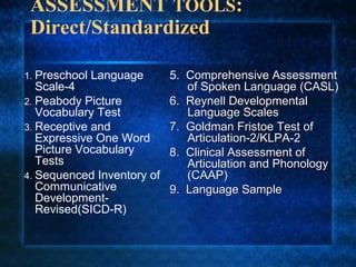 ASSESSMENT TOOLS:
 Direct/Standardized

1. Preschool   Language   5. Comprehensive Assessment
   Scale-4                   of Spoken Language (CASL)
2. Peabody Picture        6. Reynell Developmental
   Vocabulary Test           Language Scales
3. Receptive and          7. Goldman Fristoe Test of
   Expressive One Word       Articulation-2/KLPA-2
   Picture Vocabulary     8. Clinical Assessment of
   Tests                     Articulation and Phonology
4. Sequenced Inventory of    (CAAP)
   Communicative          9. Language Sample
   Development-
   Revised(SICD-R)
 