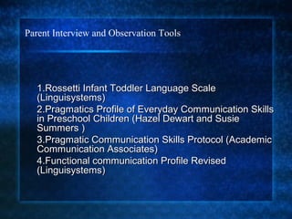 Parent Interview and Observation Tools




  1.Rossetti Infant Toddler Language Scale
  (Linguisystems)
  2.Pragmatics Profile of Everyday Communication Skills
  in Preschool Children (Hazel Dewart and Susie
  Summers )
  3.Pragmatic Communication Skills Protocol (Academic
  Communication Associates)
  4.Functional communication Profile Revised
  (Linguisystems)
 
