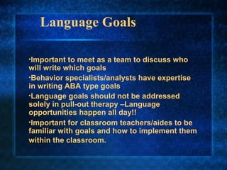 Language Goals

•Important  to meet as a team to discuss who
will write which goals
•Behavior specialists/analysts have expertise
in writing ABA type goals
•Language goals should not be addressed
solely in pull-out therapy –Language
opportunities happen all day!!
•Important for classroom teachers/aides to be
familiar with goals and how to implement them
within the classroom.
 