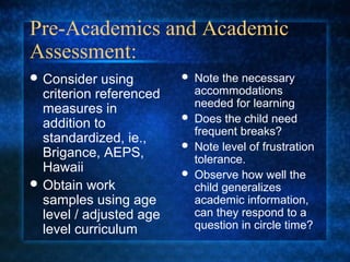 Pre-Academics and Academic
Assessment:
 Consider   using          Note the necessary
  criterion referenced       accommodations
                             needed for learning
  measures in
  addition to
                            Does the child need
                             frequent breaks?
  standardized, ie.,        Note level of frustration
  Brigance, AEPS,            tolerance.
  Hawaii                    Observe how well the
 Obtain work                child generalizes
  samples using age          academic information,
  level / adjusted age       can they respond to a
  level curriculum           question in circle time?
 
