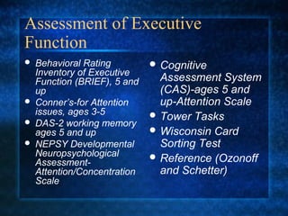 Assessment of Executive
Function
   Behavioral Rating          Cognitive
    Inventory of Executive
    Function (BRIEF), 5 and     Assessment System
    up                          (CAS)-ages 5 and
   Conner’s-for Attention      up-Attention Scale
    issues, ages 3-5           Tower Tasks
   DAS-2 working memory
    ages 5 and up              Wisconsin Card
   NEPSY Developmental         Sorting Test
    Neuropsychological         Reference (Ozonoff
    Assessment-
    Attention/Concentration     and Schetter)
    Scale
 