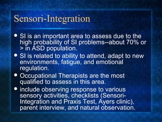 Sensori-Integration
 SI is an important area to assess due to the
  high probability of SI problems--about 70% or
  > in ASD population.
 SI is related to ability to attend, adapt to new
  environments, fatigue, and emotional
  regulation.
 Occupational Therapists are the most
  qualified to assess in this area.
 include observing response to various
  sensory activities, checklists (Sensori-
  Integration and Praxis Test, Ayers clinic),
  parent interview, and natural observation.
 