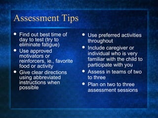 Assessment Tips
   Find out best time of           Use preferred activities
    day to test (try to              throughout
    eliminate fatigue)              Include caregiver or
   Use approved                     individual who is very
    motivators or
    reinforcers, ie., favorite       familiar with the child to
    food or activity                 participate with you
   Give clear directions           Assess in teams of two
    using abbreviated                to three
    instructions when               Plan on two to three
    possible                         assessment sessions
 