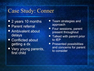 Case Study: Conner
2   years 10 months       Team strategies and
 Parent referral           approach
                           Four sessions, parent
 Ambivalent about          present throughout
  delays                   Talked with parent prior
 Conflicted about          to IEP
  getting a dx             Presented possibilities
 Very young parents,       and concerns for parent
                            to consider
  first child
 