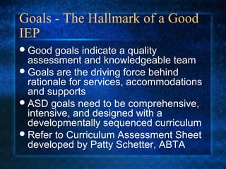 Goals - The Hallmark of a Good
IEP
 Good  goals indicate a quality
  assessment and knowledgeable team
 Goals are the driving force behind
  rationale for services, accommodations
  and supports
 ASD goals need to be comprehensive,
  intensive, and designed with a
  developmentally sequenced curriculum
 Refer to Curriculum Assessment Sheet
  developed by Patty Schetter, ABTA
 
