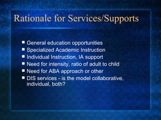 Rationale for Services/Supports

    General education opportunities
    Specialized Academic Instruction
    Individual Instruction, IA support
    Need for intensity, ratio of adult to child
    Need for ABA approach or other
    DIS services - is the model collaborative,
     individual, both?
 