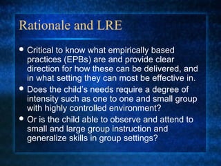 Rationale and LRE
 Criticalto know what empirically based
  practices (EPBs) are and provide clear
  direction for how these can be delivered, and
  in what setting they can most be effective in.
 Does the child’s needs require a degree of
  intensity such as one to one and small group
  with highly controlled environment?
 Or is the child able to observe and attend to
  small and large group instruction and
  generalize skills in group settings?
 