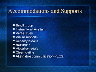 Accommodations and Supports

    Small group
    Instructional Assitant
    Verbal cues
    Visual supports
    Sensory breaks
    BSP/BIP?
    Visual schedule
    Clear routine
    Alternative communication-PECS
 