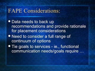 FAPE Considerations:
 Data  needs to back up
  recommendations and provide rationale
  for placement considerations
 Need to consider a full range of
  continuum of options
 Tie goals to services - ie., functional
  communication needs/goals require …
 