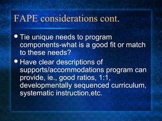 FAPE considerations cont.
 Tie unique needs to program
  components-what is a good fit or match
  to these needs?
 Have clear descriptions of
  supports/accommodations program can
  provide, ie., good ratios, 1:1,
  developmentally sequenced curriculum,
  systematic instruction,etc.
 