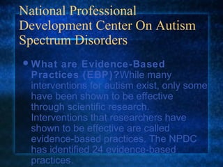 National Professional
Development Center On Autism
Spectrum Disorders
 What  are Evidence-Based
 Practices (EBP)?While many
 interventions for autism exist, only some
 have been shown to be effective
 through scientific research.
 Interventions that researchers have
 shown to be effective are called
 evidence-based practices. The NPDC
 has identified 24 evidence-based
 practices.
 