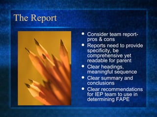 The Report
                Consider team report-
                 pros & cons
                Reports need to provide
                 specificity, be
                 comprehensive yet
                 readable for parent
                Clear headings,
                 meaningful sequence
                Clear summary and
                 conclusions
                Clear recommendations
                 for IEP team to use in
                 determining FAPE
 