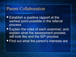 Parent Collaboration
 Establish   a positive rapport at the
  earliest point possible in the referral
  process
 Explain the roles of each examiner, and
  explain what the assessment process
  will look like and the IEP process
 Find out what the parent’s interests are
 