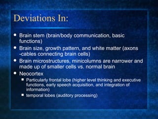 Deviations In:
   Brain stem (brain/body communication, basic
    functions)
   Brain size, growth pattern, and white matter (axons
    -cables connecting brain cells)
   Brain microstructures, minicolumns are narrower and
    made up of smaller cells vs. normal brain
   Neocortex
     Particularly frontal lobe (higher level thinking and executive
      functions, early speech acquisition, and integration of
      information)
     temporal lobes (auditory processing)
 