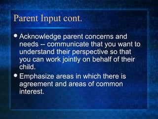 Parent Input cont.
 Acknowledge  parent concerns and
  needs -- communicate that you want to
  understand their perspective so that
  you can work jointly on behalf of their
  child.
 Emphasize areas in which there is
  agreement and areas of common
  interest.
 