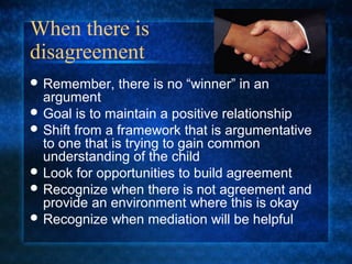 When there is
disagreement
 Remember,   there is no “winner” in an
  argument
 Goal is to maintain a positive relationship
 Shift from a framework that is argumentative
  to one that is trying to gain common
  understanding of the child
 Look for opportunities to build agreement
 Recognize when there is not agreement and
  provide an environment where this is okay
 Recognize when mediation will be helpful
 