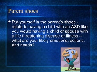 Parent shoes
 Put yourself in the parent’s shoes -
 relate to having a child with an ASD like
 you would having a child or spouse with
 a life threatening disease or illness --
 what are your likely emotions, actions,
 and needs?
 