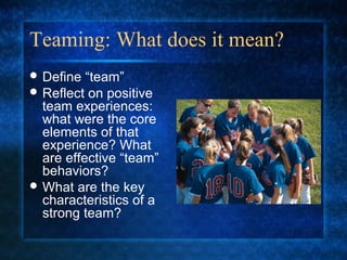 Teaming: What does it mean?
 Define  “team”
 Reflect on positive
  team experiences:
  what were the core
  elements of that
  experience? What
  are effective “team”
  behaviors?
 What are the key
  characteristics of a
  strong team?
 