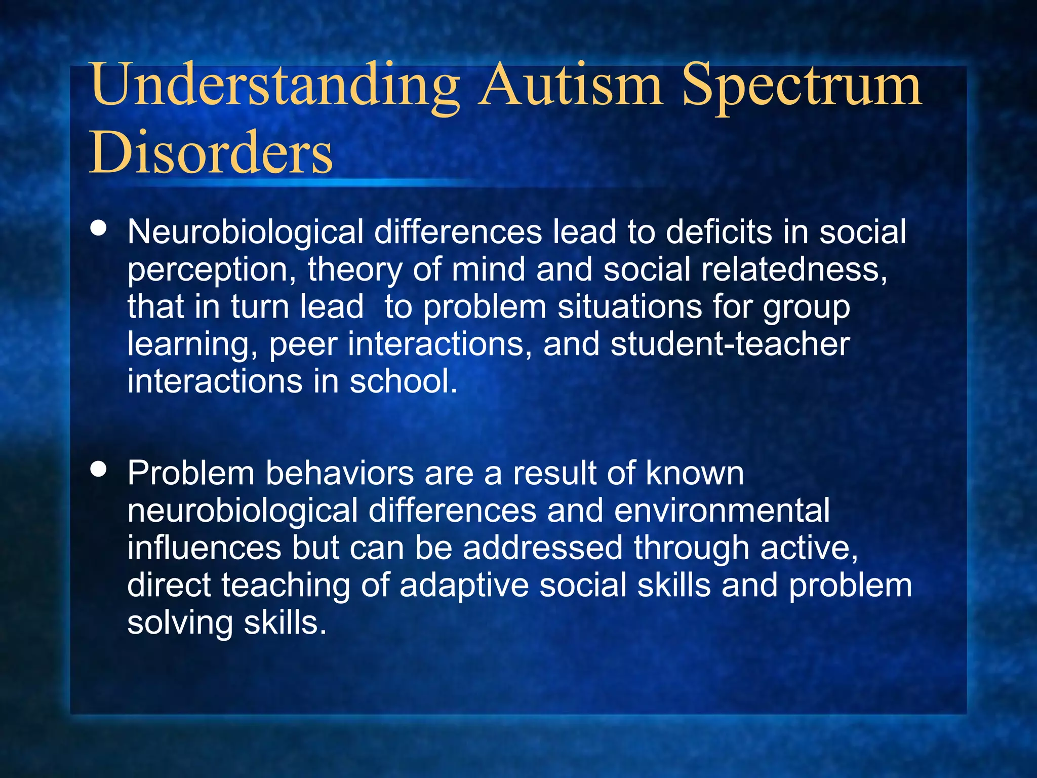Understanding Autism Spectrum
Disorders
   Neurobiological differences lead to deficits in social
    perception, theory of mind and social relatedness,
    that in turn lead to problem situations for group
    learning, peer interactions, and student-teacher
    interactions in school.

   Problem behaviors are a result of known
    neurobiological differences and environmental
    influences but can be addressed through active,
    direct teaching of adaptive social skills and problem
    solving skills.
 