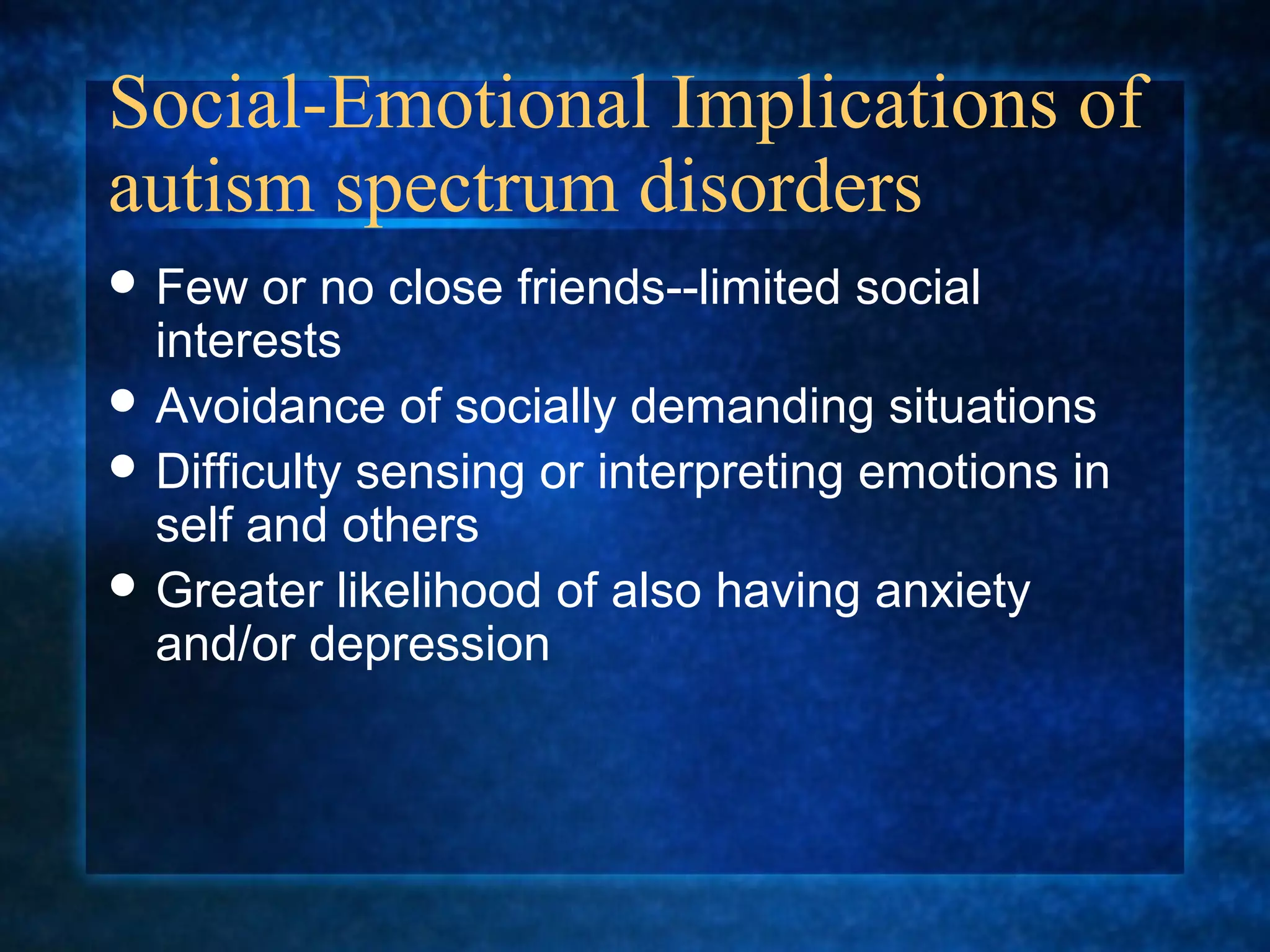 Social-Emotional Implications of
autism spectrum disorders
 Few   or no close friends--limited social
  interests
 Avoidance of socially demanding situations
 Difficulty sensing or interpreting emotions in
  self and others
 Greater likelihood of also having anxiety
  and/or depression
 